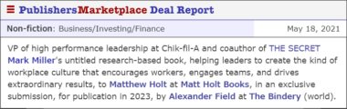 VP of high performance leadership at Chik-fil-A and coauthor of THE SECRET Mark Miller's untitled research-based book, helping leaders to create the kind of workplace culture that encourages workers, engages teams, and drives extraordinary results, to Matthew Holt at Matt Holt Books, in an exclusive submission, for publication in 2023, by Alexander Field at The Bindery (world).