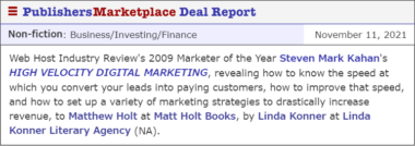Web Host Industry Review's 2009 Marketer of the Year Steven Mark Kahan's HIGH VELOCITY DIGITAL MARKETING, revealing how to know the speed at which you convert your leads into paying customers, how to improve that speed, and how to set up a variety of marketing strategies to drastically increase revenue, to Matthew Holt at Matt Holt Books, by Linda Konner at Linda Konner Literary Agency (NA).
