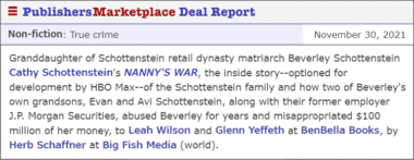 Granddaughter of Schottenstein retail dynasty matriarch Beverley Schottenstein Cathy Schottenstein's NANNY'S WAR, the inside story--optioned for development by HBO Max--of the Schottenstein family and how two of Beverley's own grandsons, Evan and Avi Schottenstein, along with their former employer J.P. Morgan Securities, abused Beverley for years and misappropriated $100 million of her money, to Leah Wilson and Glenn Yeffeth at BenBella Books, by Herb Schaffner at Big Fish Media (world).