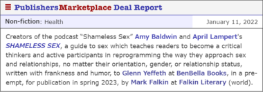 Creators of the podcast “Shameless Sex” Amy Baldwin and April Lampert's SHAMELESS SEX, a guide to sex which teaches readers to become a critical thinkers and active participants in reprogramming the way they approach sex and relationships, no matter their orientation, gender, or relationship status, written with frankness and humor, to Glenn Yeffeth at BenBella Books, in a pre-empt, for publication in spring 2023, by Mark Falkin at Falkin Literary (world).