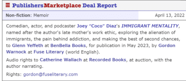 Comedian, actor, and podcaster Joey “Coco” Diaz's IMMIGRANT MENTALITY, named after the author's late mother's work ethic, exploring the alienation of immigrants, the pain behind addiction, and making the best of second chances, to Glenn Yeffeth at BenBella Books, for publication in May 2023, by Gordon Warnock at Fuse Literary (world English). Audio rights to Catherine Wallach at Recorded Books, at auction, with the author narrating. Rights: gordon@fuseliterary.com