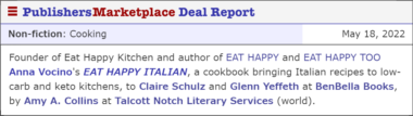 Founder of Eat Happy Kitchen and author of EAT HAPPY and EAT HAPPY TOO Anna Vocino's EAT HAPPY ITALIAN, a cookbook bringing Italian recipes to low-carb and keto kitchens, to Claire Schulz and Glenn Yeffeth at BenBella Books, by Amy A. Collins at Talcott Notch Literary Services (world).