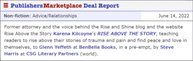 Former attorney and the voice behind the Rise and Shine blog and the website Rise Above the Story Karena Kilcoyne's RISE ABOVE THE STORY, teaching readers to rise above their stories of trauma and pain and find peace and love in themselves, to Glenn Yeffeth at BenBella Books, in a pre-empt, by Steve Harris at CSG Literary Partners (world).