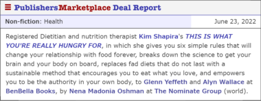 Registered Dietitian and nutrition therapist Kim Shapira's THIS IS WHAT YOU'RE REALLY HUNGRY FOR, in which she gives you six simple rules that will change your relationship with food forever, breaks down the science to get your brain and your body on board, replaces fad diets that do not last with a sustainable method that encourages you to eat what you love, and empowers you to be the authority in your own body, to Glenn Yeffeth and Alyn Wallace at BenBella Books, by Nena Madonia Oshman at The Nominate Group (world).