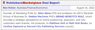 Founder of Marketing Profs Dr. Allen Weiss PhD and professor at USC's Marshall School of Business Dr. Debbie MacInnis PhD's BRAND BENEFITS RULE, which provides a strategic perspective on brand positioning, execution, and why customers want brands, not products, to Matthew Holt at Matt Holt Books, by Cynthia Zigmund at Second City Publishing Services (world).