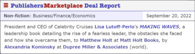 President and CEO of Celebrity Cruises Lisa Lutoff-Perlo's MAKING WAVES, a leadership book detailing the rise of a fearless leader, the obstacles she faced and how she overcame them, to Matthew Holt at Matt Holt Books, by Alexandria Kominsky at Dupree Miller & Associates (world).