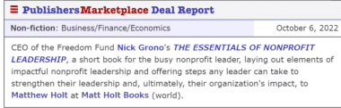 CEO of the Freedom Fund Nick Grono's THE ESSENTIALS OF NONPROFIT LEADERSHIP, a short book for the busy nonprofit leader, laying out elements of impactful nonprofit leadership and offering steps any leader can take to strengthen their leadership and, ultimately, their organization's impact, to Matthew Holt at Matt Holt Books (world).