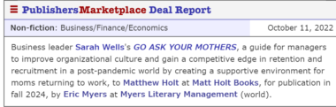 Business leader Sarah Wells's GO ASK YOUR MOTHERS, a guide for managers to improve organizational culture and gain a competitive edge in retention and recruitment in a post-pandemic world by creating a supportive environment for moms returning to work, to Matthew Holt at Matt Holt Books, for publication in fall 2024, by Eric Myers at Myers Literary Management (world).